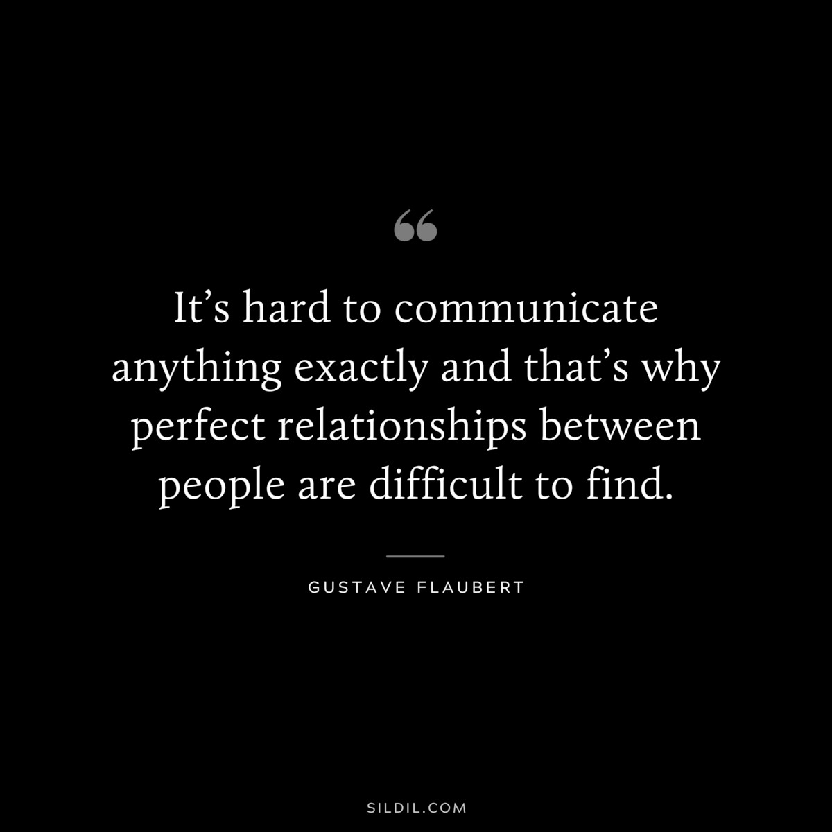 It’s hard to communicate anything exactly and that’s why perfect relationships between people are difficult to find. ― Gustave Flaubert