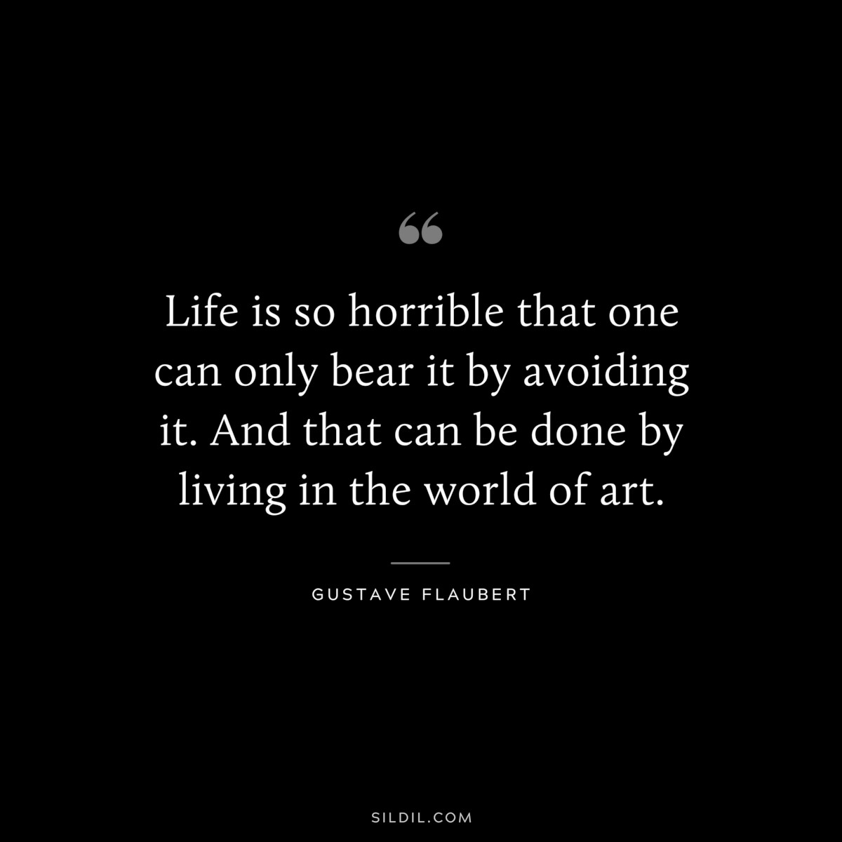 Life is so horrible that one can only bear it by avoiding it. And that can be done by living in the world of art. ― Gustave Flaubert