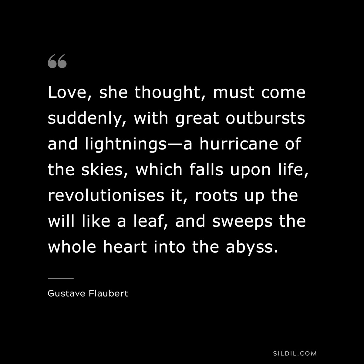 Love, she thought, must come suddenly, with great outbursts and lightnings—a hurricane of the skies, which falls upon life, revolutionises it, roots up the will like a leaf, and sweeps the whole heart into the abyss. ― Gustave Flaubert