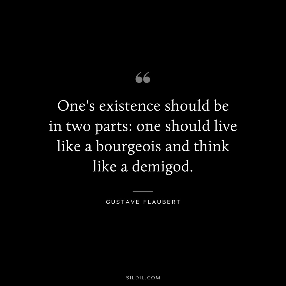 One's existence should be in two parts: one should live like a bourgeois and think like a demigod. ― Gustave Flaubert