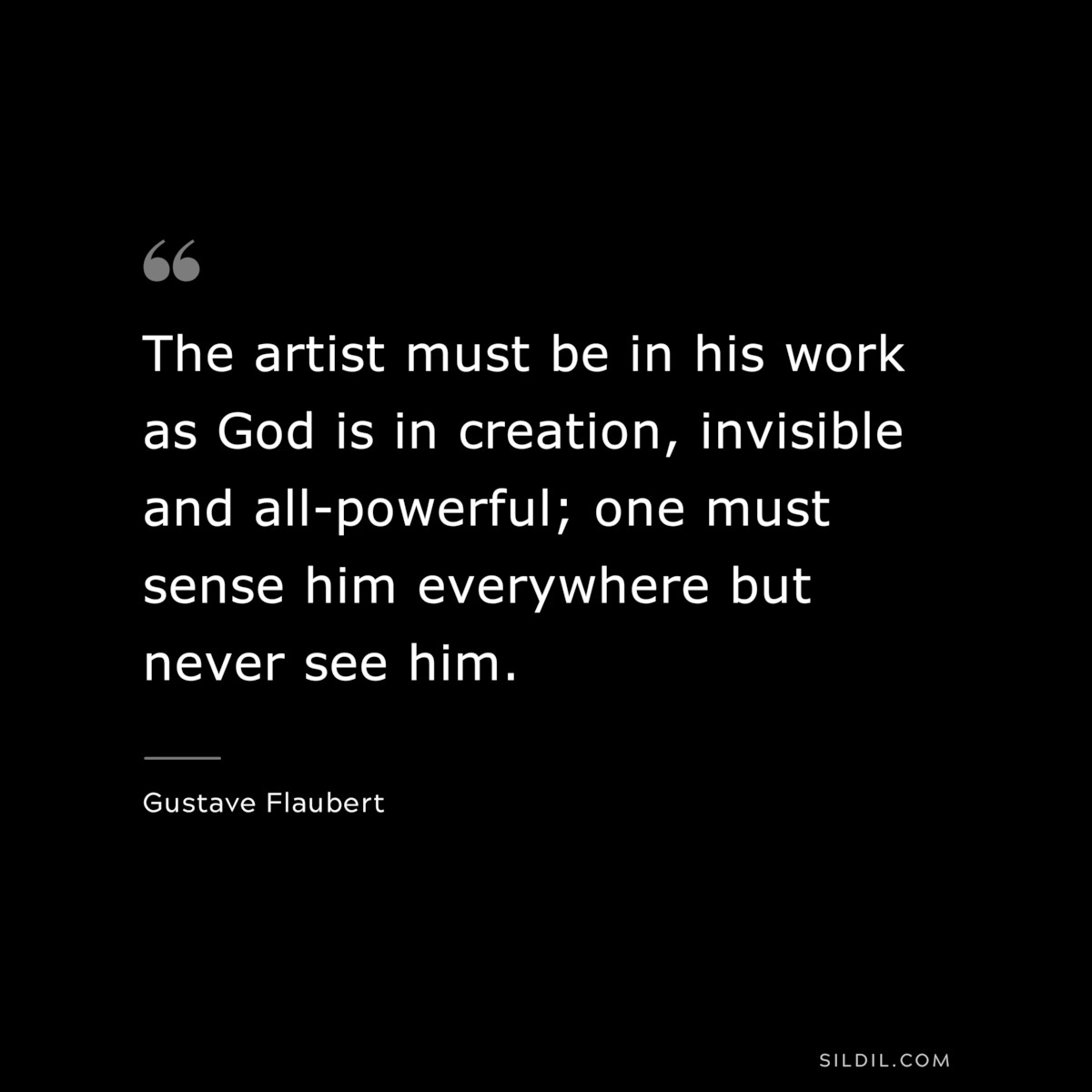 The artist must be in his work as God is in creation, invisible and all-powerful; one must sense him everywhere but never see him. ― Gustave Flaubert