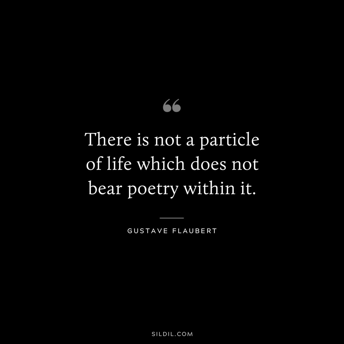 There is not a particle of life which does not bear poetry within it. ― Gustave Flaubert