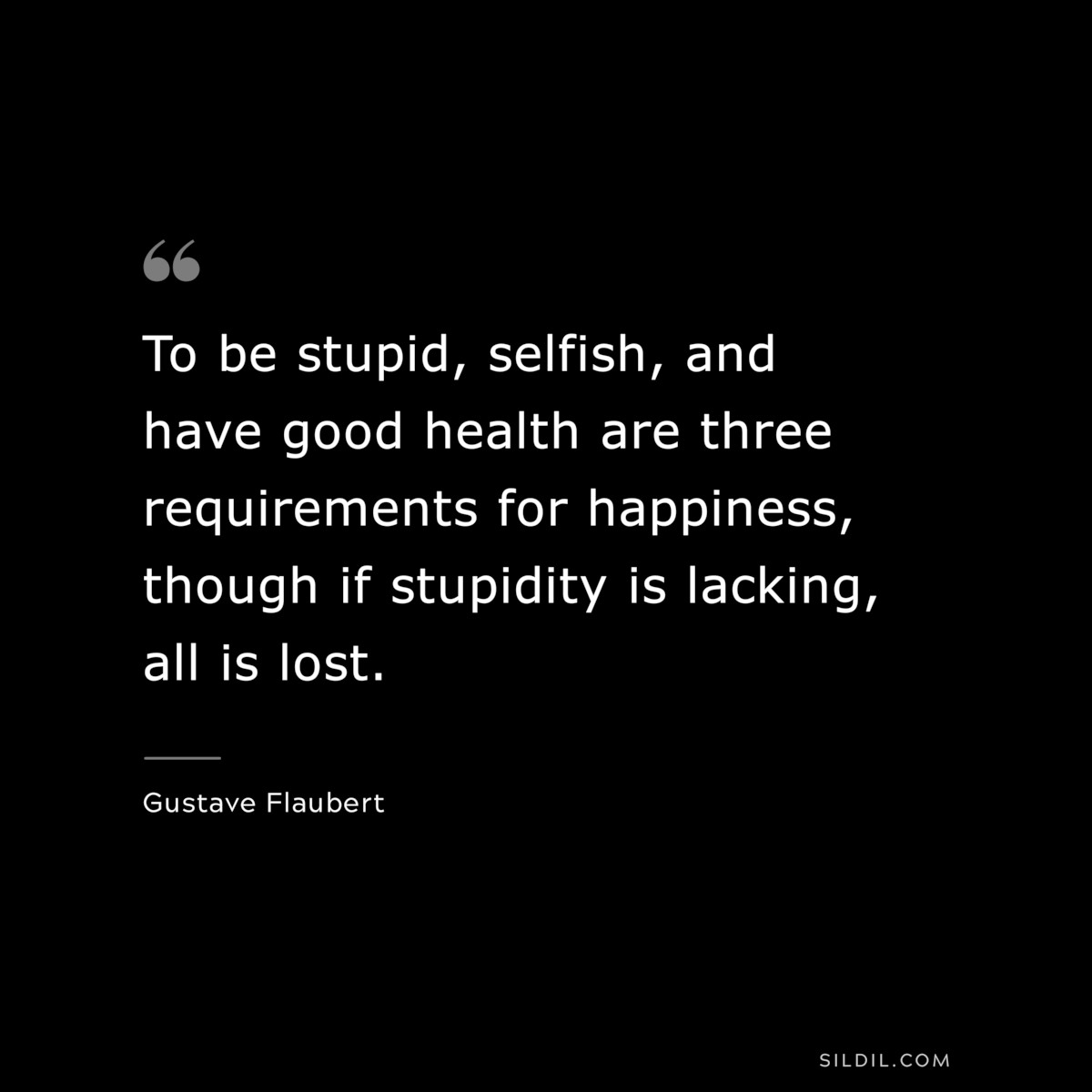 To be stupid, selfish, and have good health are three requirements for happiness, though if stupidity is lacking, all is lost. ― Gustave Flaubert