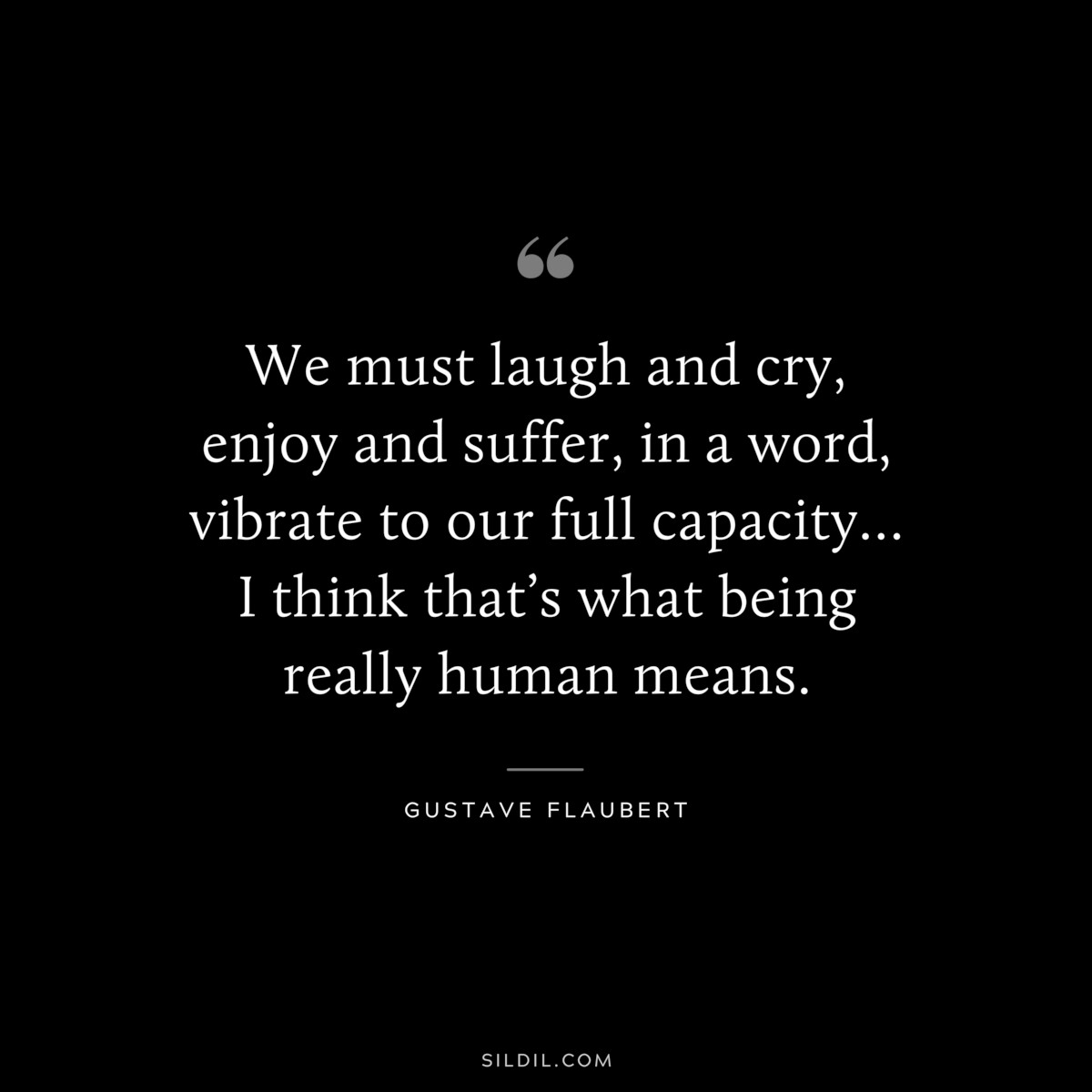 We must laugh and cry, enjoy and suffer, in a word, vibrate to our full capacity… I think that’s what being really human means. ― Gustave Flaubert