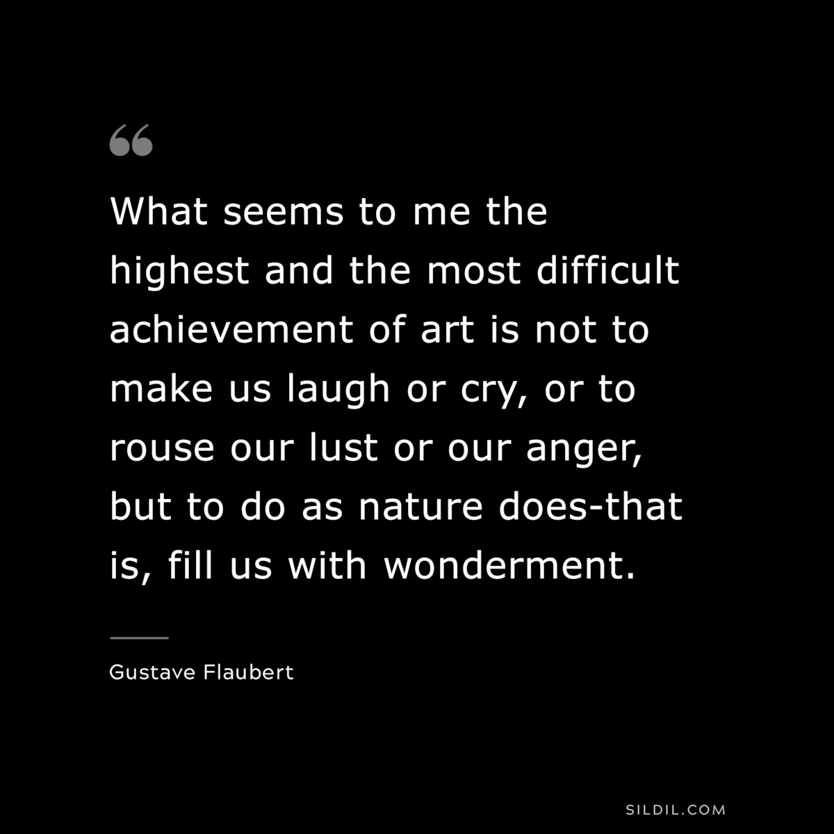 What seems to me the highest and the most difficult achievement of art is not to make us laugh or cry, or to rouse our lust or our anger, but to do as nature does-that is, fill us with wonderment. ― Gustave Flaubert