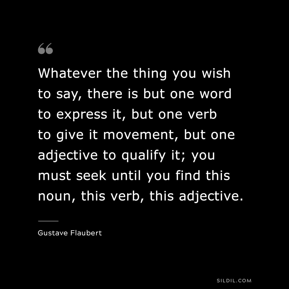 Whatever the thing you wish to say, there is but one word to express it, but one verb to give it movement, but one adjective to qualify it; you must seek until you find this noun, this verb, this adjective. ― Gustave Flaubert