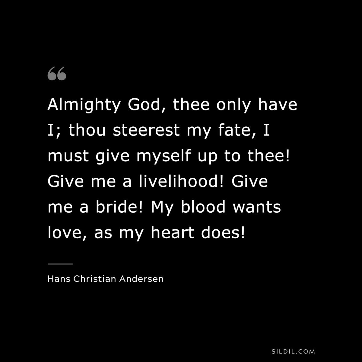 Almighty God, thee only have I; thou steerest my fate, I must give myself up to thee! Give me a livelihood! Give me a bride! My blood wants love, as my heart does! ― Hans Christian Andersen