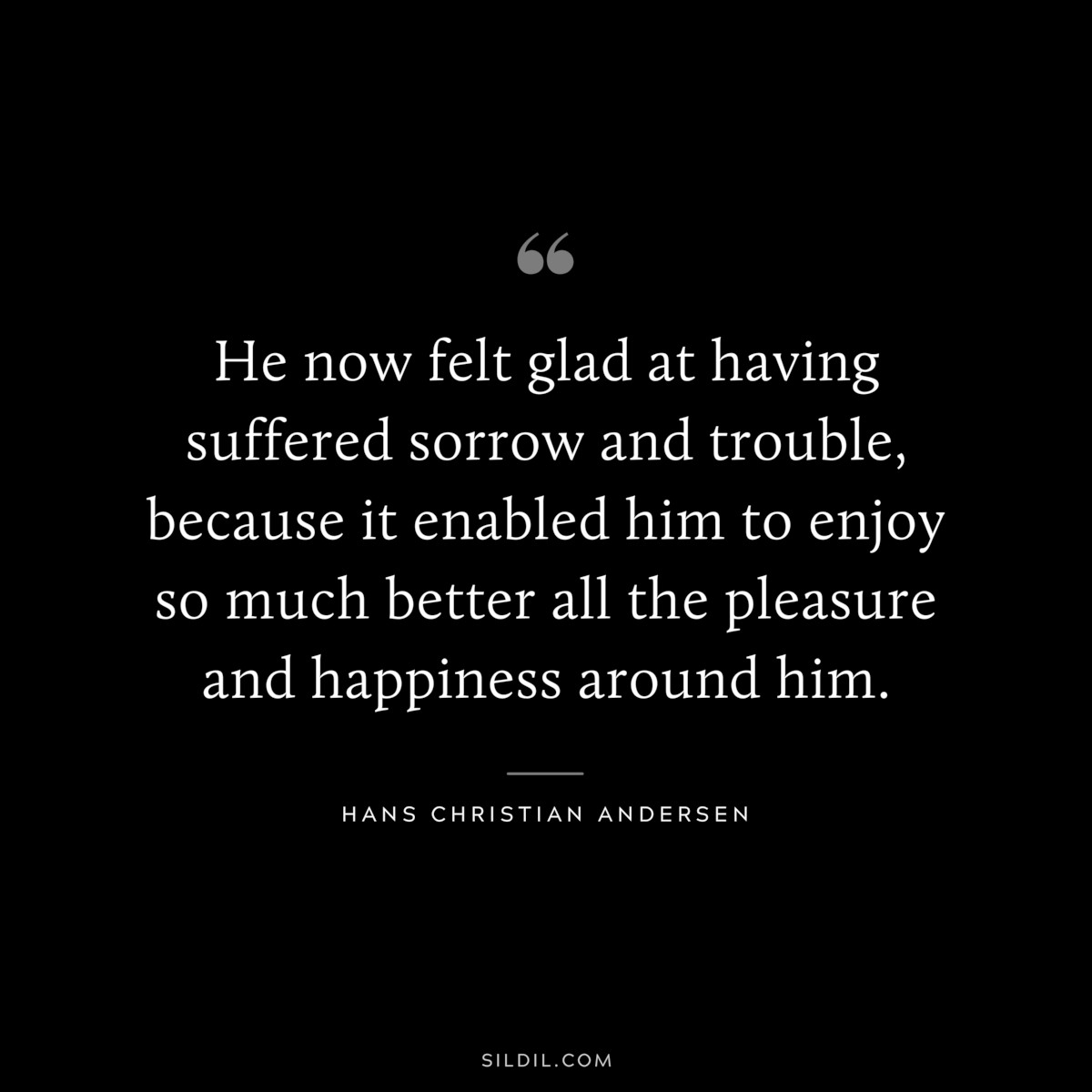 He now felt glad at having suffered sorrow and trouble, because it enabled him to enjoy so much better all the pleasure and happiness around him. ― Hans Christian Andersen