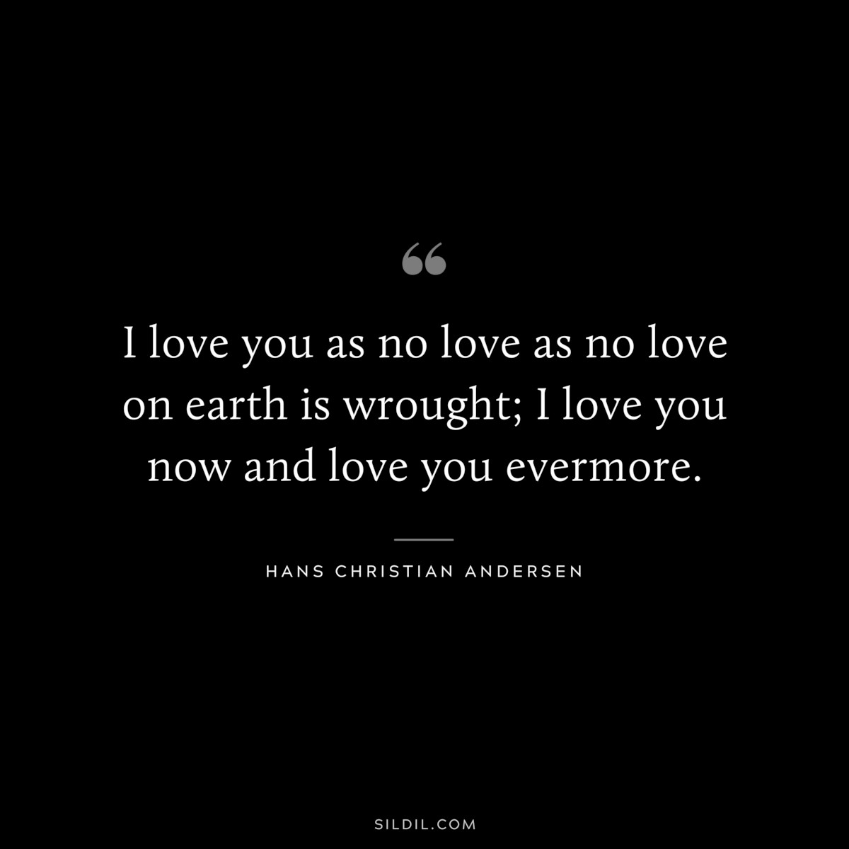 I love you as no love as no love on earth is wrought; I love you now and love you evermore. ― Hans Christian Andersen