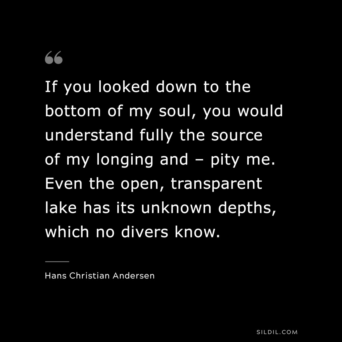 If you looked down to the bottom of my soul, you would understand fully the source of my longing and – pity me. Even the open, transparent lake has its unknown depths, which no divers know. ― Hans Christian Andersen