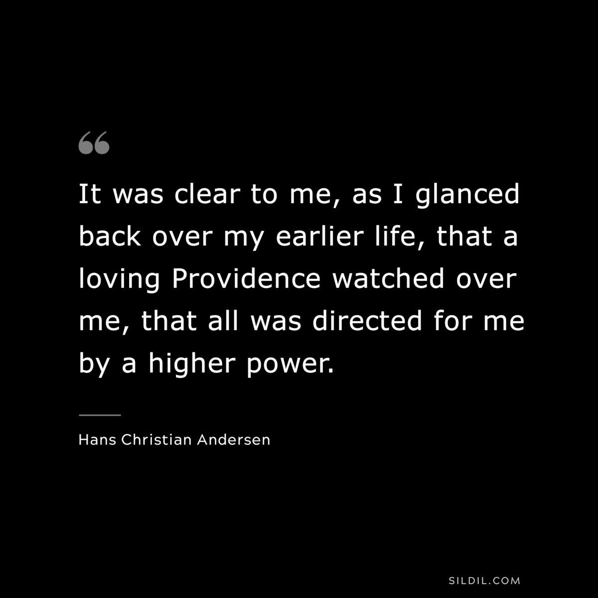 It was clear to me, as I glanced back over my earlier life, that a loving Providence watched over me, that all was directed for me by a higher power. ― Hans Christian Andersen
