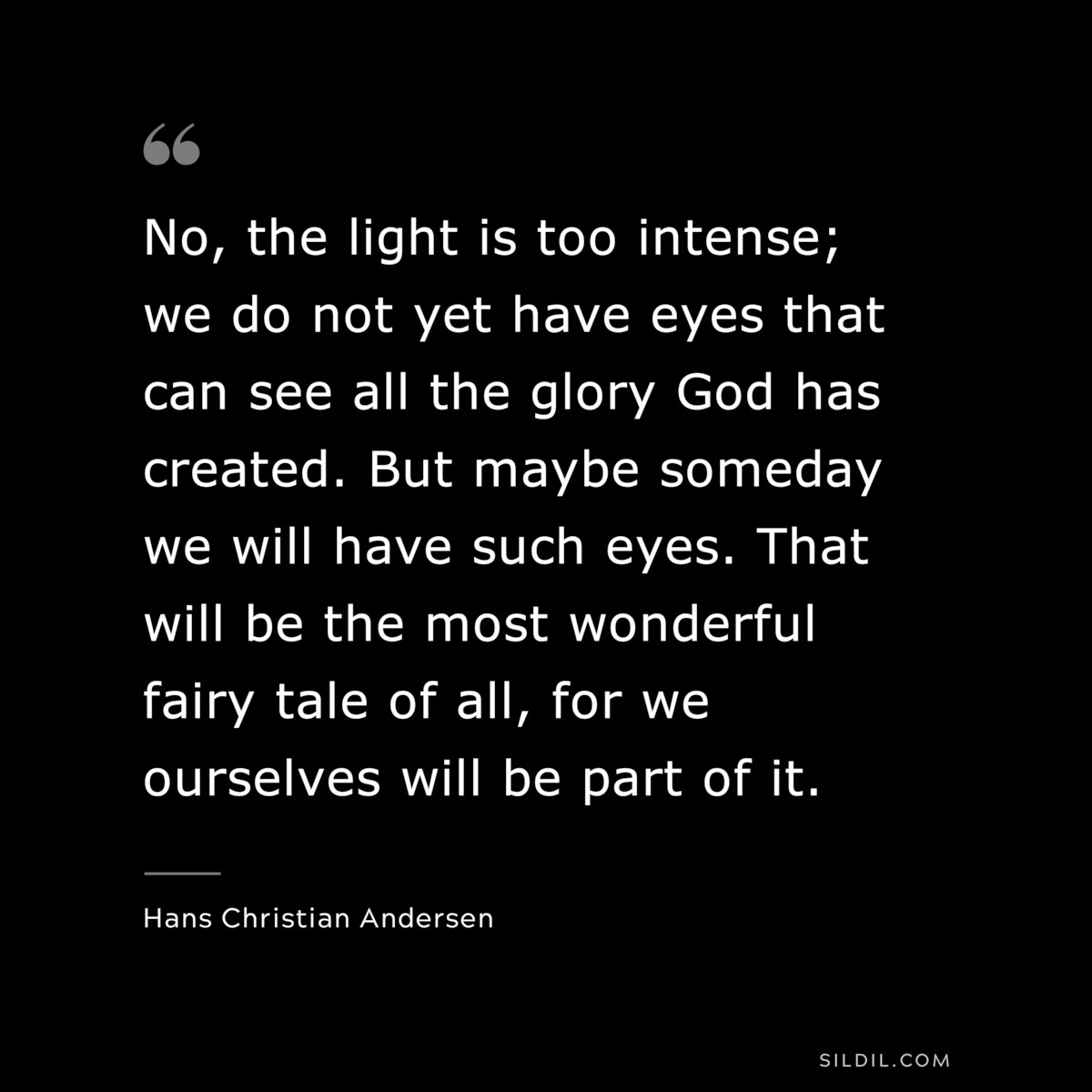 No, the light is too intense; we do not yet have eyes that can see all the glory God has created. But maybe someday we will have such eyes. That will be the most wonderful fairy tale of all, for we ourselves will be part of it. ― Hans Christian Andersen