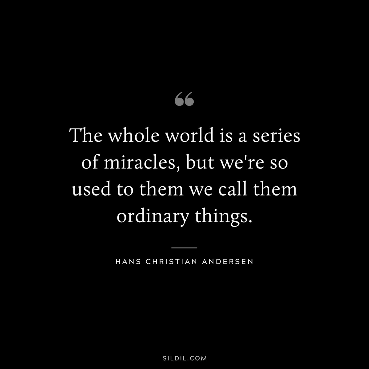 The whole world is a series of miracles, but we're so used to them we call them ordinary things. ― Hans Christian Andersen