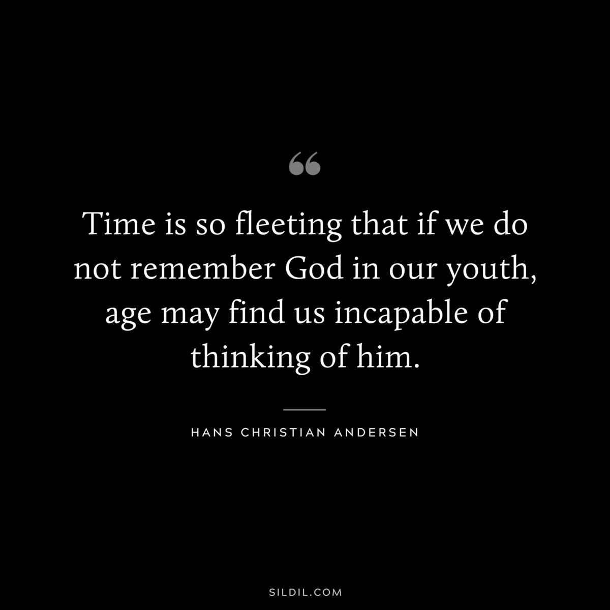 Time is so fleeting that if we do not remember God in our youth, age may find us incapable of thinking of him. ― Hans Christian Andersen