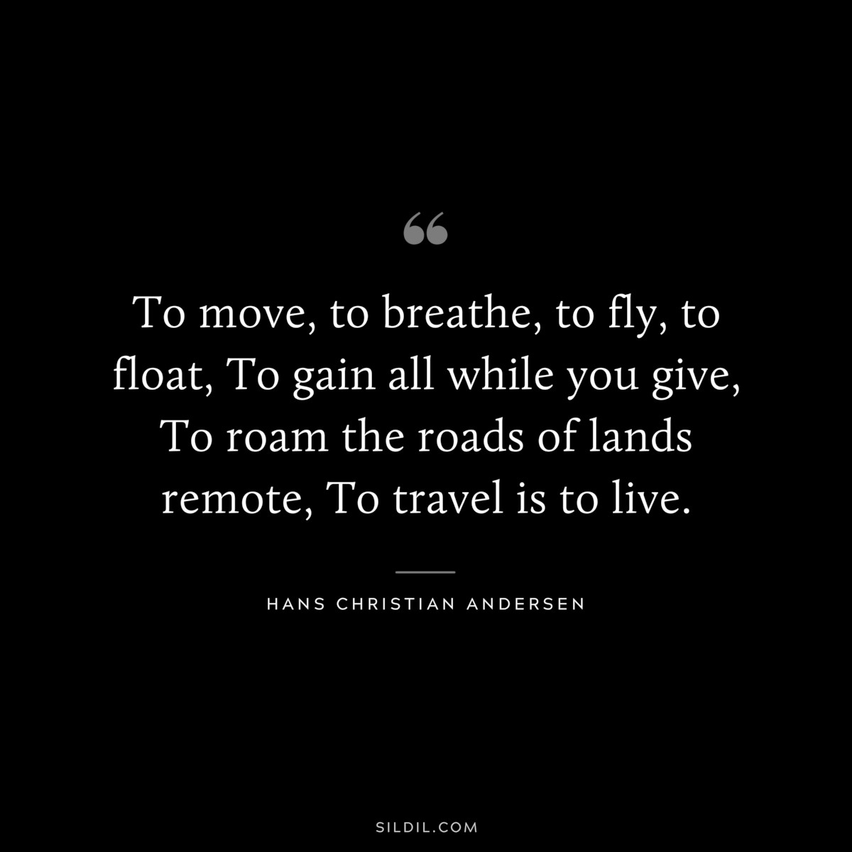 To move, to breathe, to fly, to float, To gain all while you give, To roam the roads of lands remote, To travel is to live. ― Hans Christian Andersen