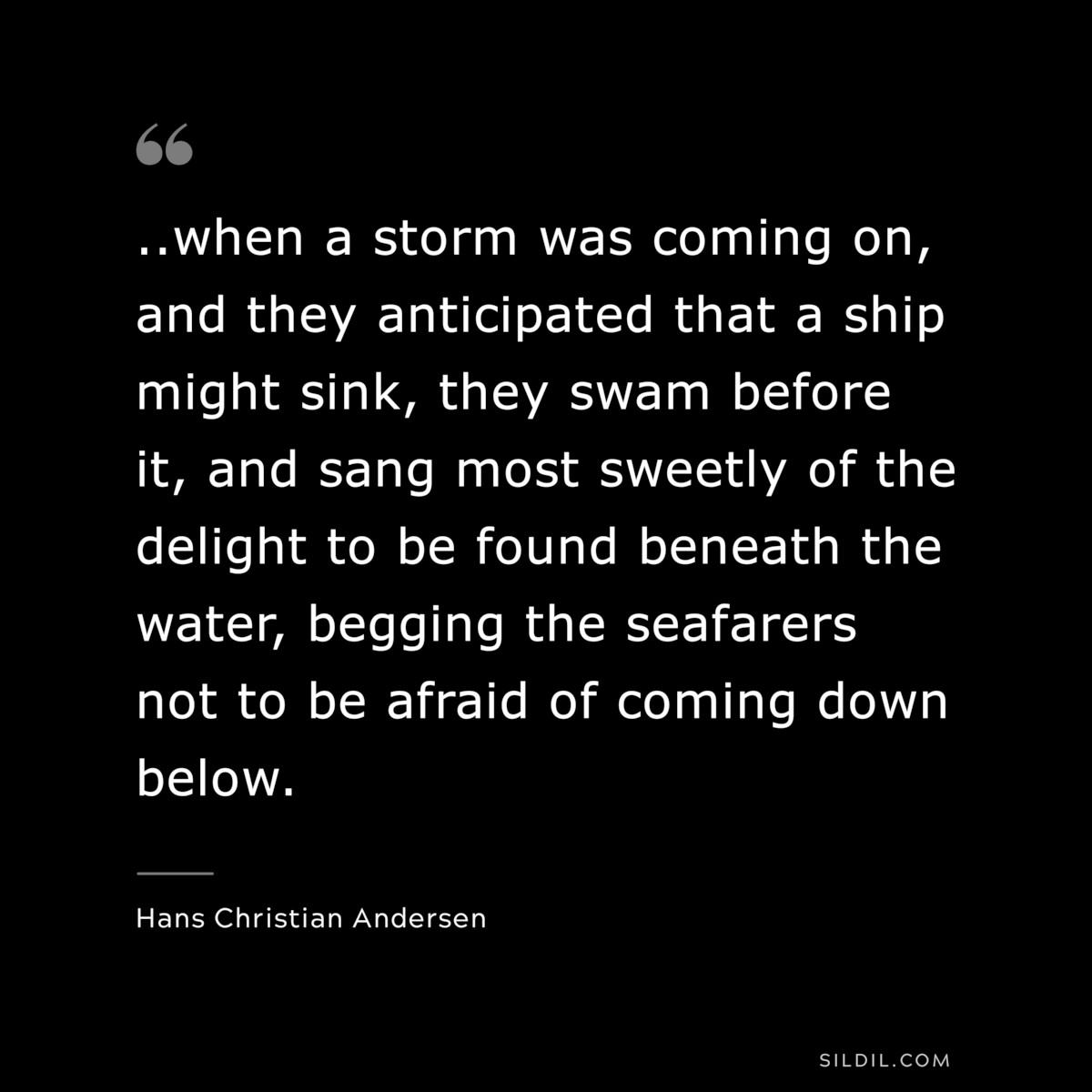...when a storm was coming on, and they anticipated that a ship might sink, they swam before it, and sang most sweetly of the delight to be found beneath the water, begging the seafarers not to be afraid of coming down below. ― Hans Christian Andersen