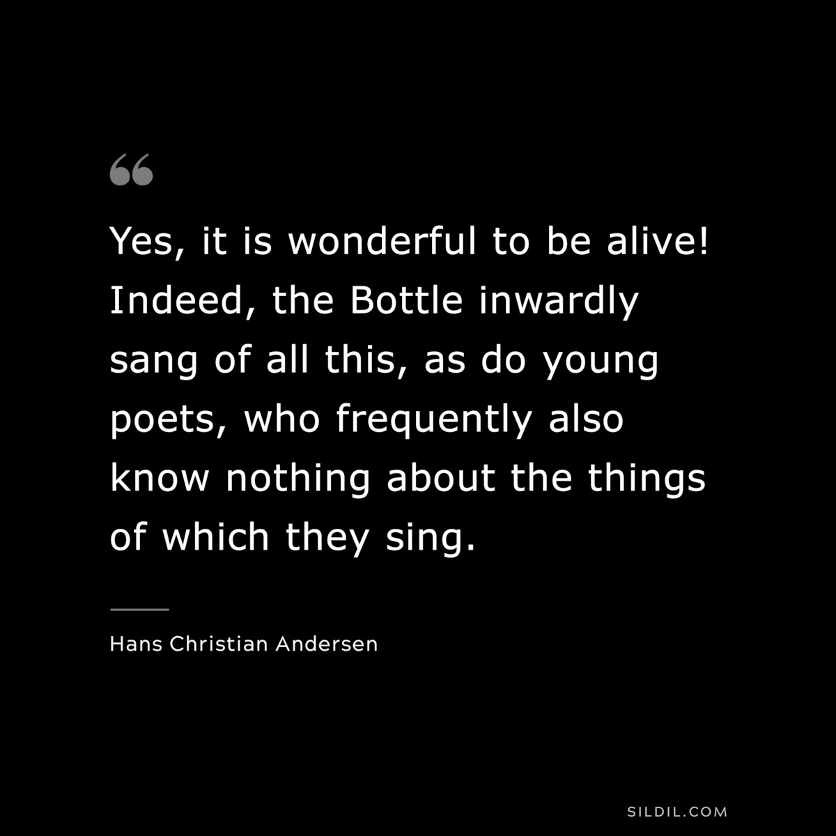 Yes, it is wonderful to be alive! Indeed, the Bottle inwardly sang of all this, as do young poets, who frequently also know nothing about the things of which they sing. ― Hans Christian Andersen