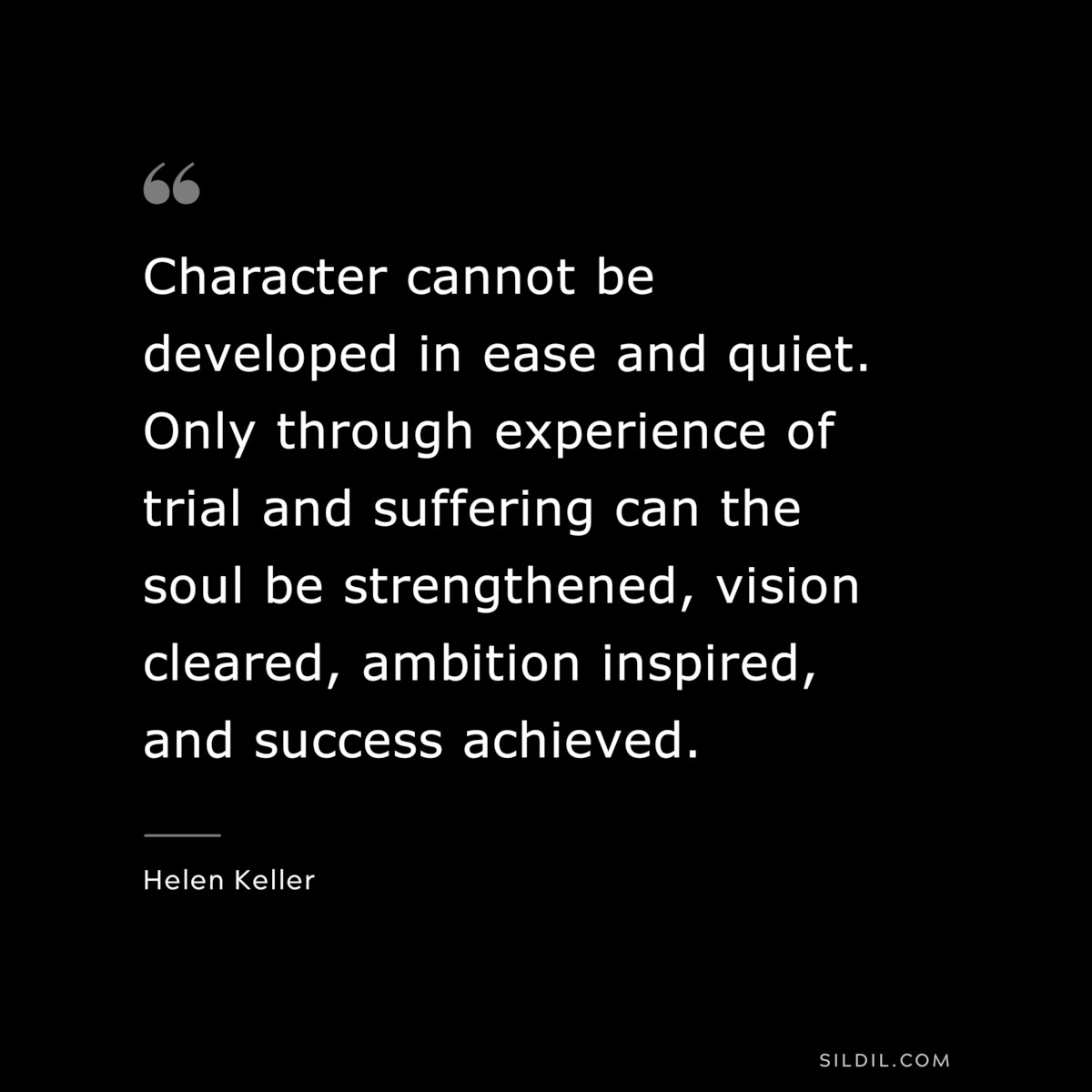Character cannot be developed in ease and quiet. Only through experience of trial and suffering can the soul be strengthened, vision cleared, ambition inspired, and success achieved. ― Helen Keller