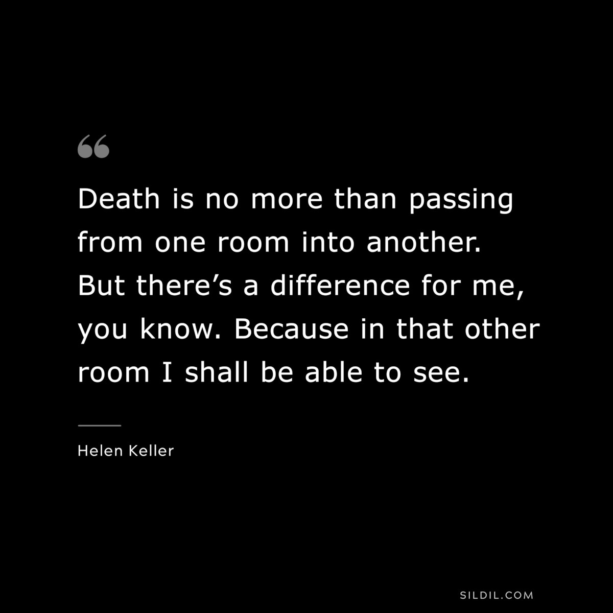 Death is no more than passing from one room into another. But there’s a difference for me, you know. Because in that other room I shall be able to see. ― Helen Keller
