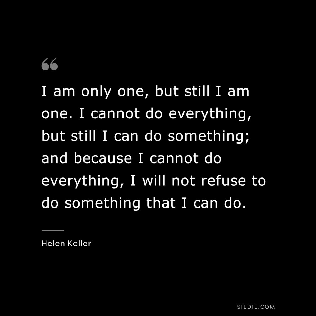I am only one, but still I am one. I cannot do everything, but still I can do something; and because I cannot do everything, I will not refuse to do something that I can do. ― Helen Keller