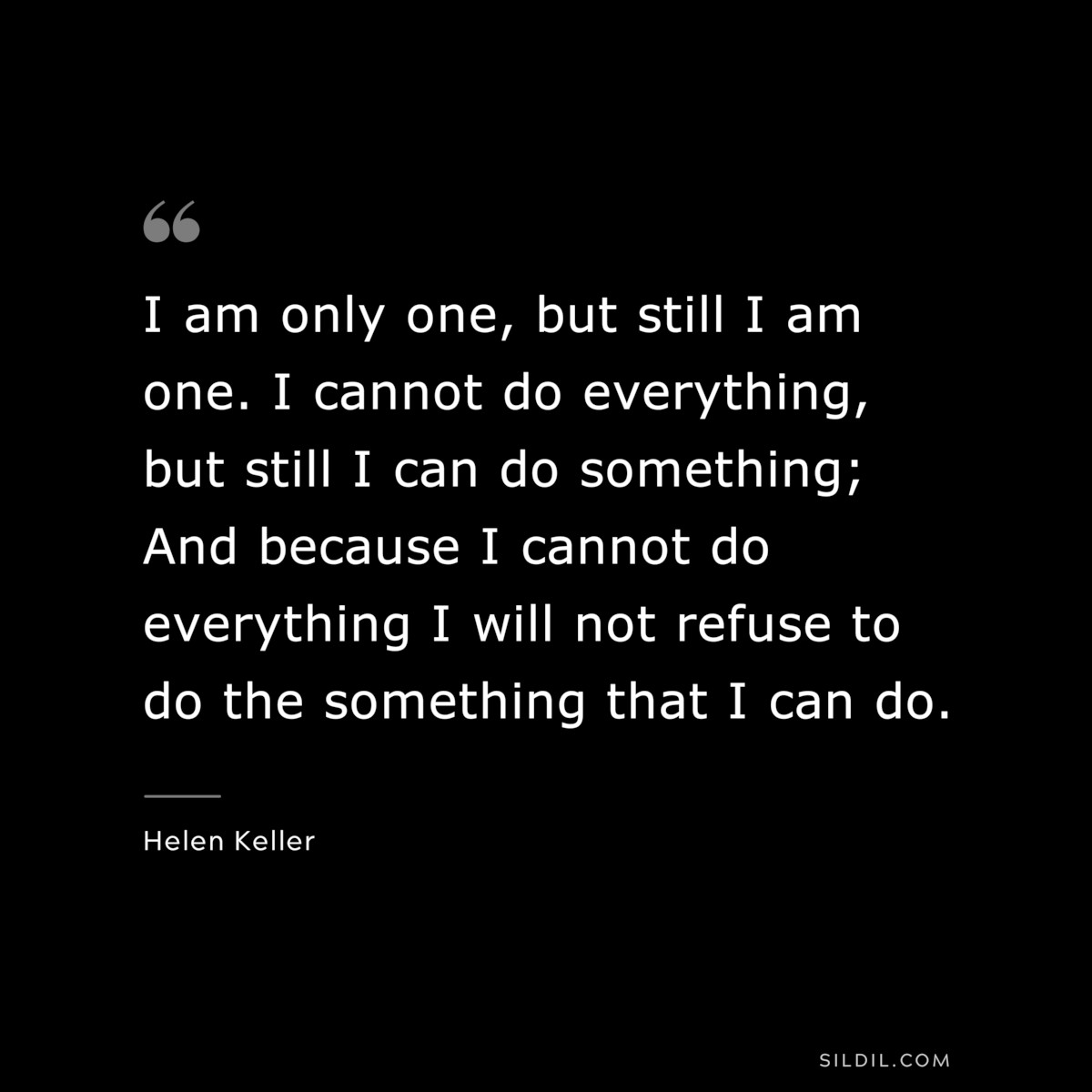 I am only one, but still I am one. I cannot do everything, but still I can do something; And because I cannot do everything I will not refuse to do the something that I can do. ― Helen Keller