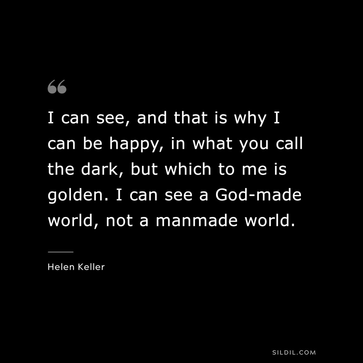 I can see, and that is why I can be happy, in what you call the dark, but which to me is golden. I can see a God-made world, not a manmade world. ― Helen Keller