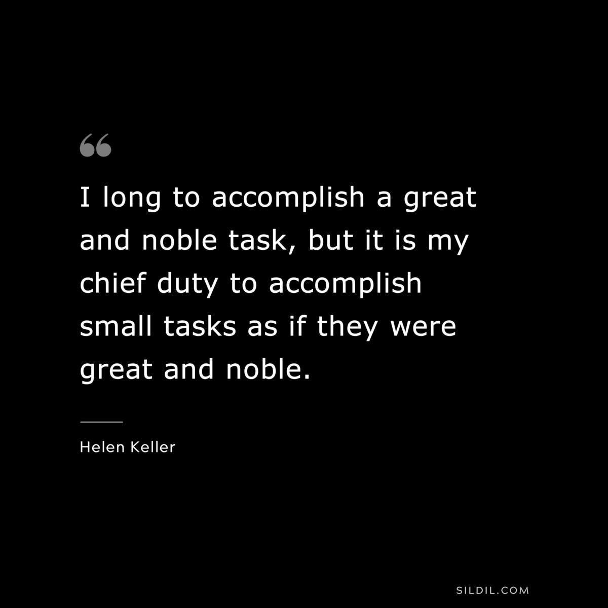 I long to accomplish a great and noble task, but it is my chief duty to accomplish small tasks as if they were great and noble. ― Helen Keller
