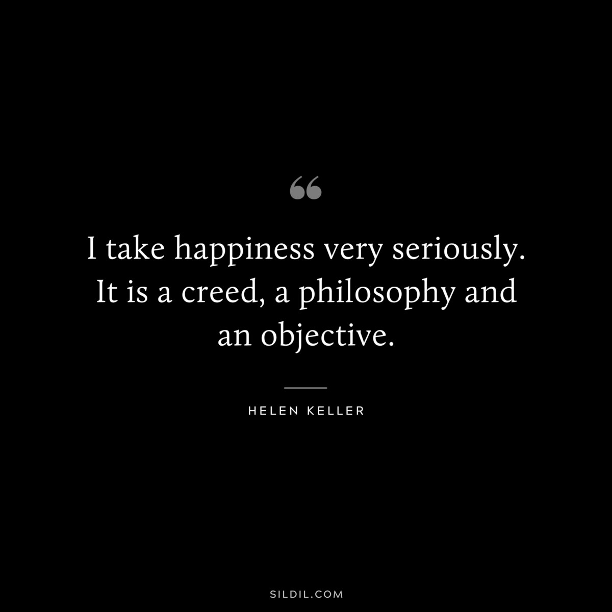 I take happiness very seriously. It is a creed, a philosophy and an objective. ― Helen Keller