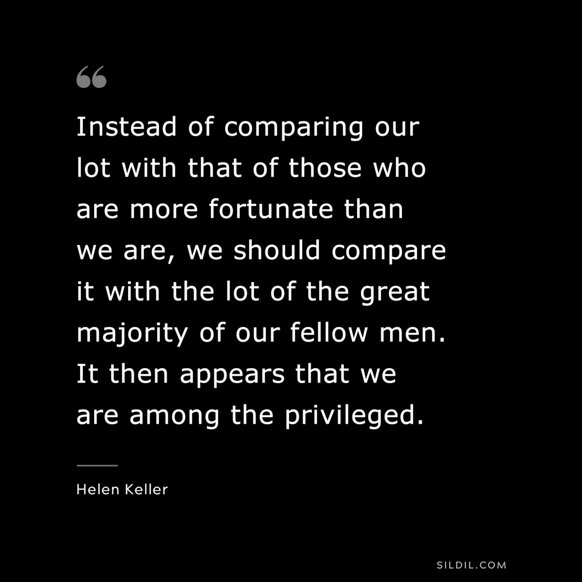 Instead of comparing our lot with that of those who are more fortunate than we are, we should compare it with the lot of the great majority of our fellow men. It then appears that we are among the privileged. ― Helen Keller