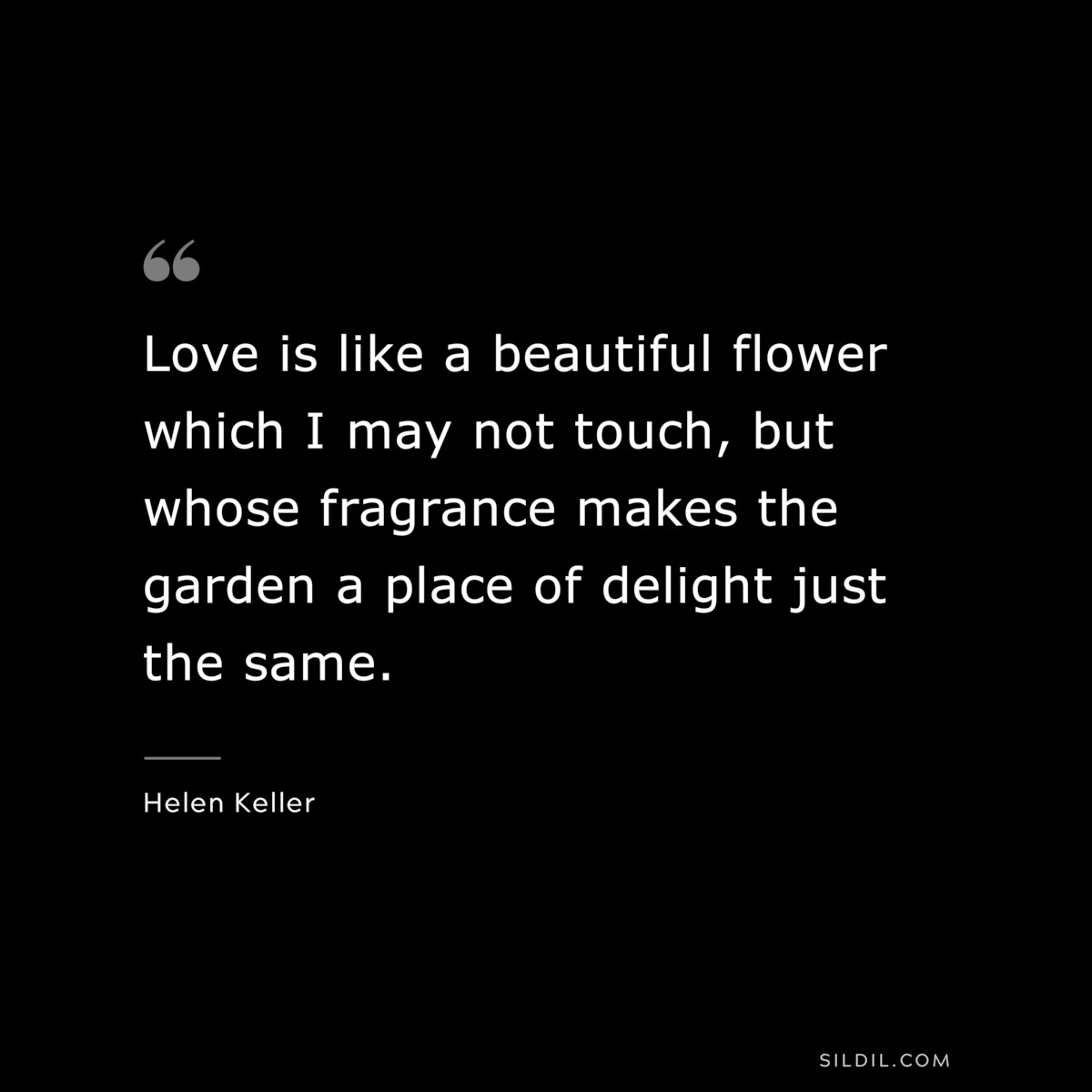 Love is like a beautiful flower which I may not touch, but whose fragrance makes the garden a place of delight just the same. ― Helen Keller