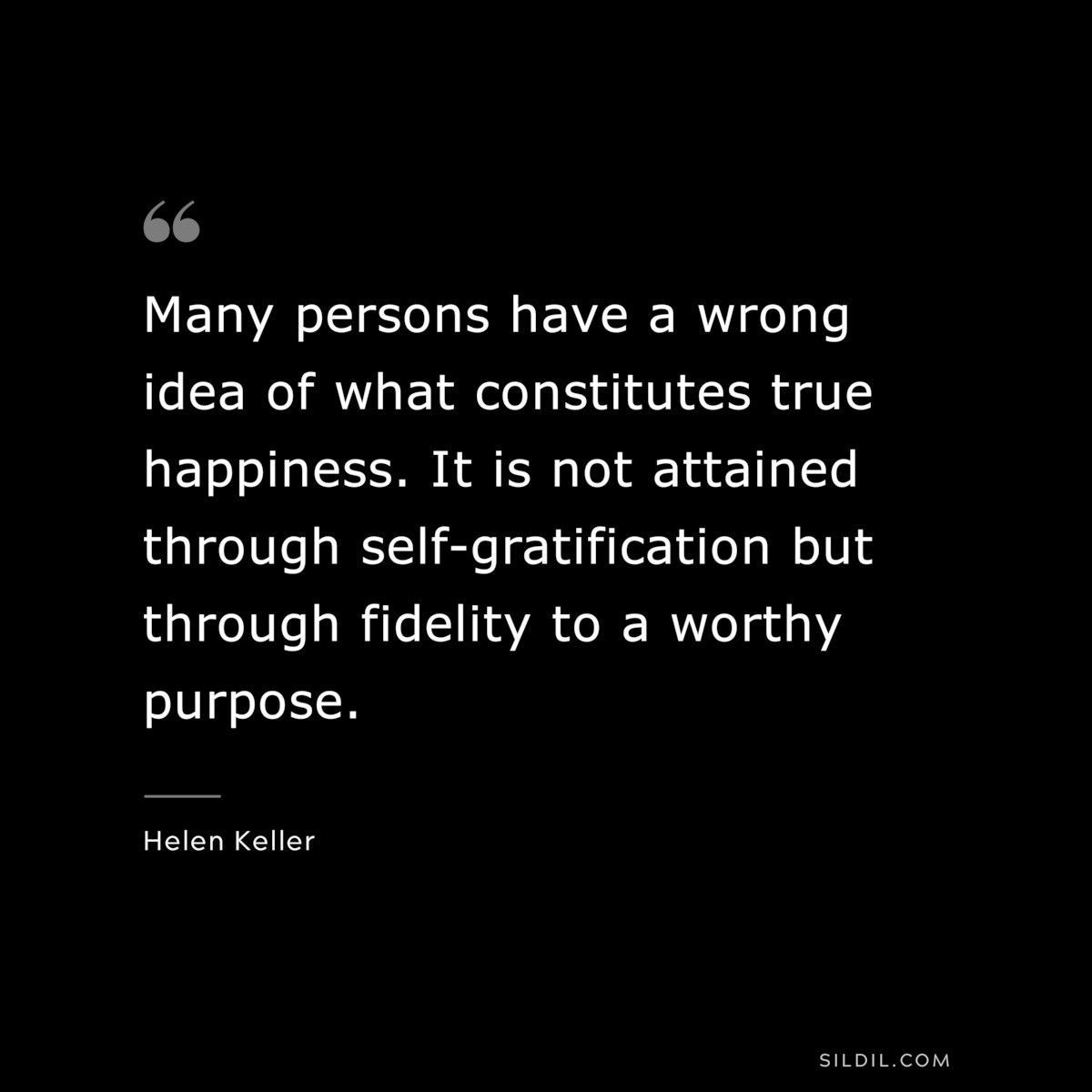 Many persons have a wrong idea of what constitutes true happiness. It is not attained through self-gratification but through fidelity to a worthy purpose. ― Helen Keller