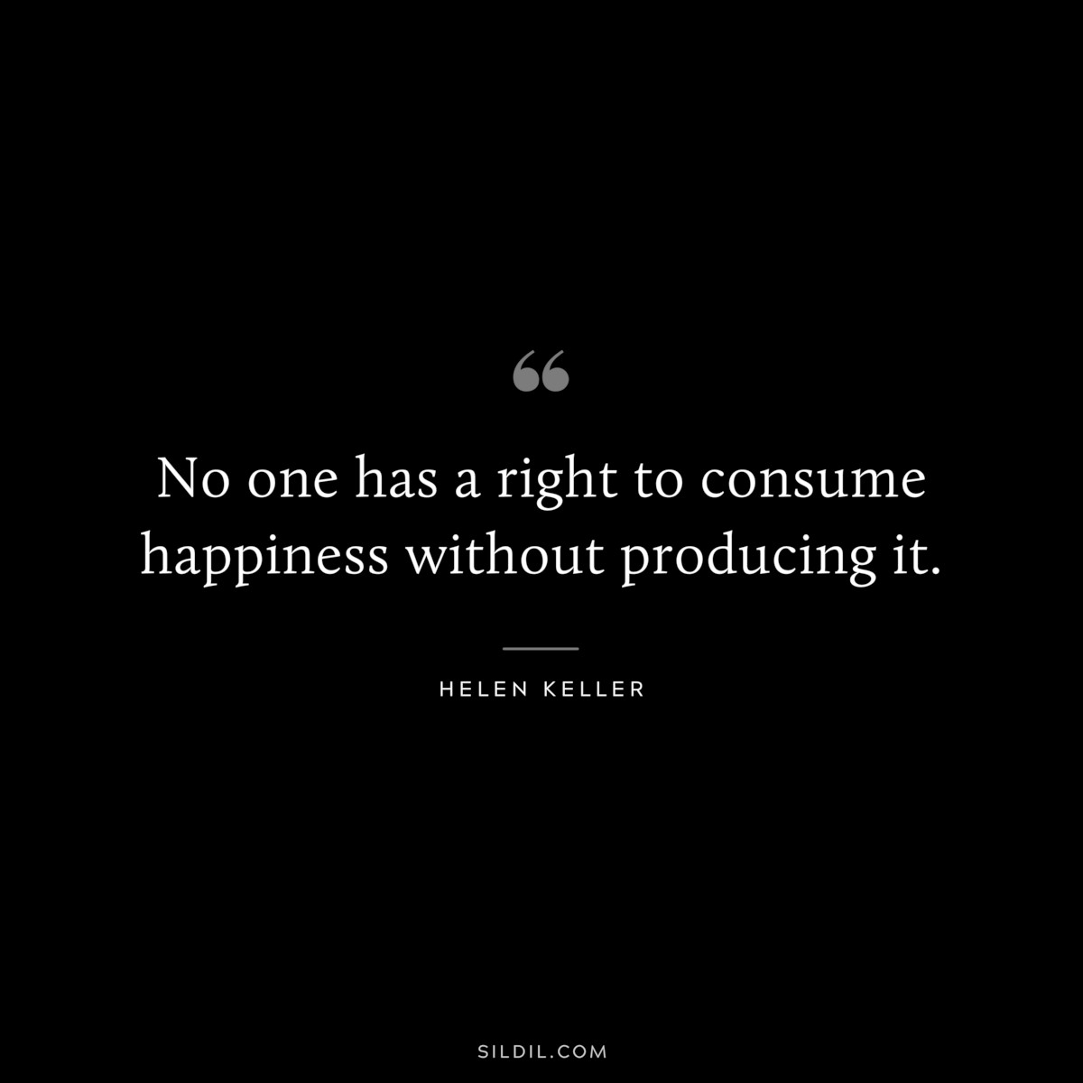 No one has a right to consume happiness without producing it. ― Helen Keller