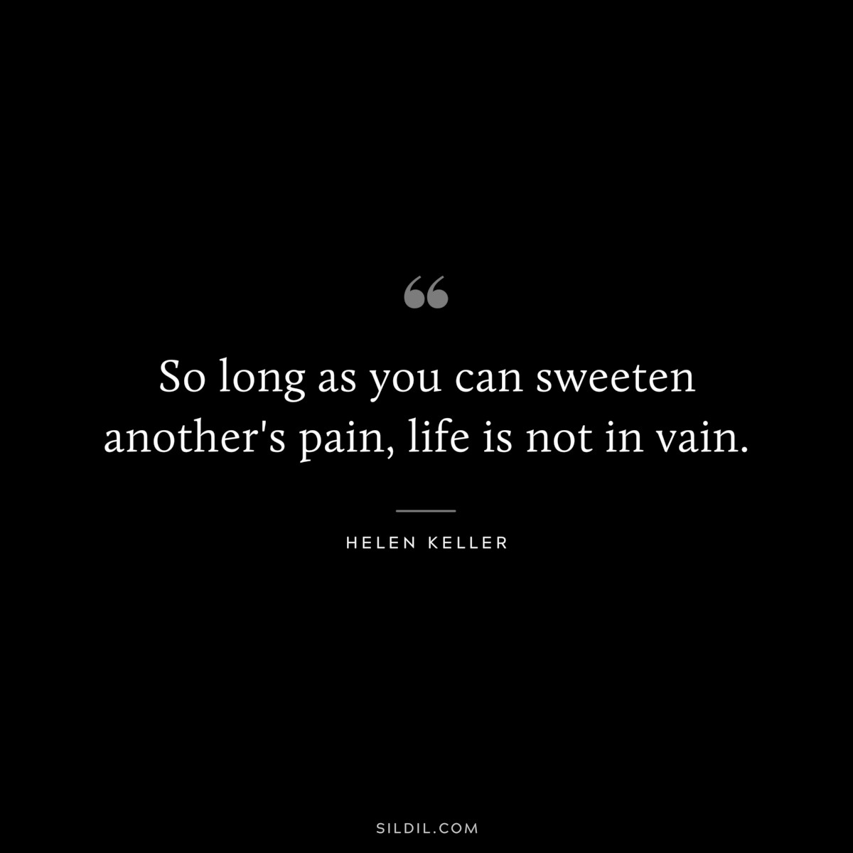 So long as you can sweeten another's pain, life is not in vain. ― Helen Keller
