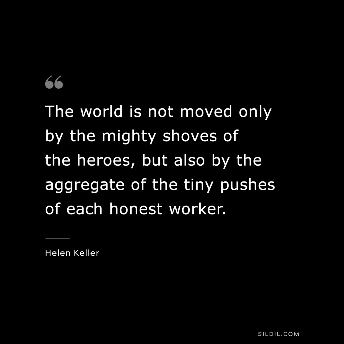The world is not moved only by the mighty shoves of the heroes, but also by the aggregate of the tiny pushes of each honest worker. ― Helen Keller