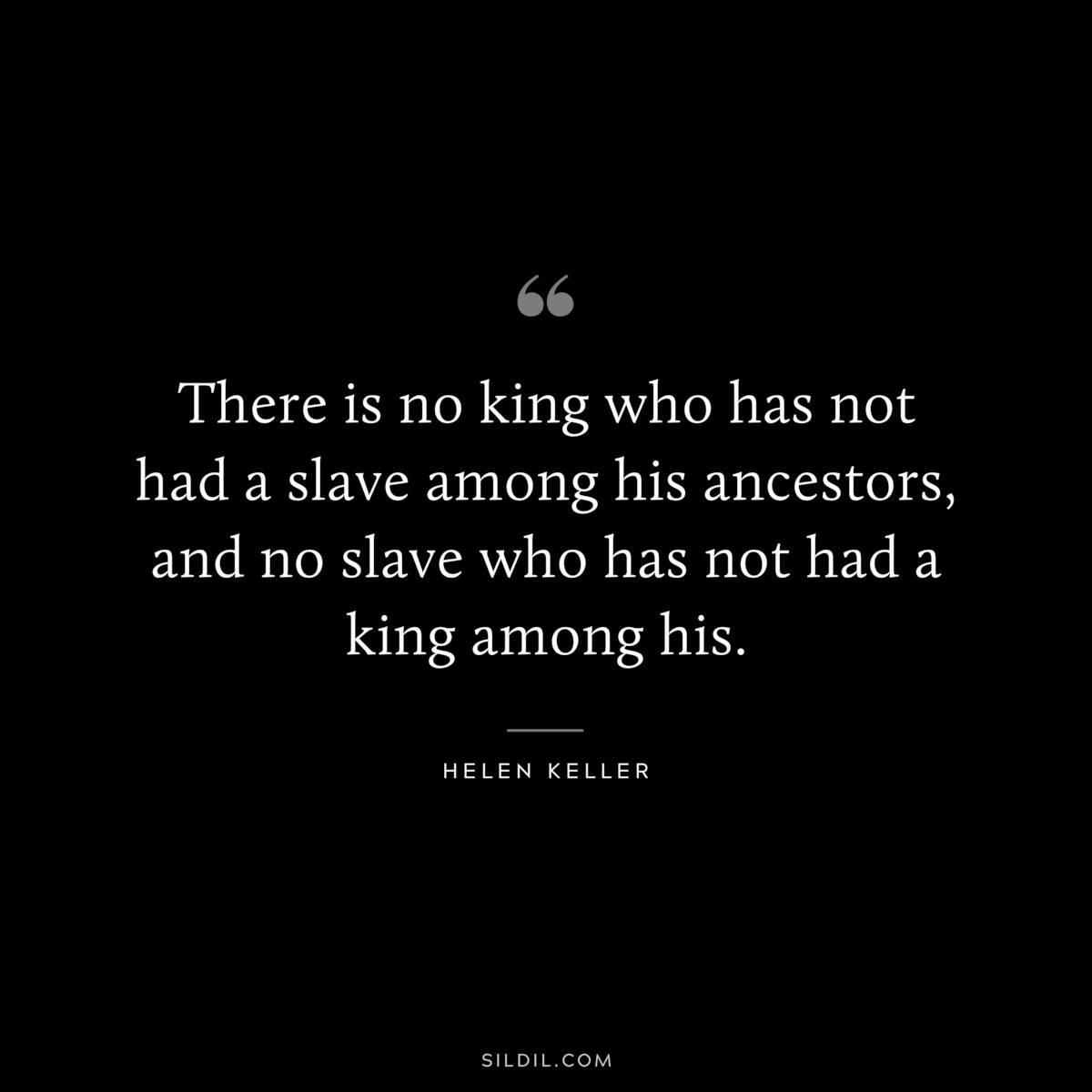 There is no king who has not had a slave among his ancestors, and no slave who has not had a king among his. ― Helen Keller