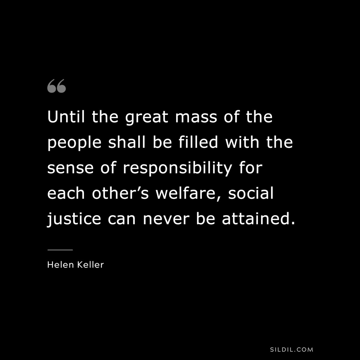 Until the great mass of the people shall be filled with the sense of responsibility for each other’s welfare, social justice can never be attained. ― Helen Keller