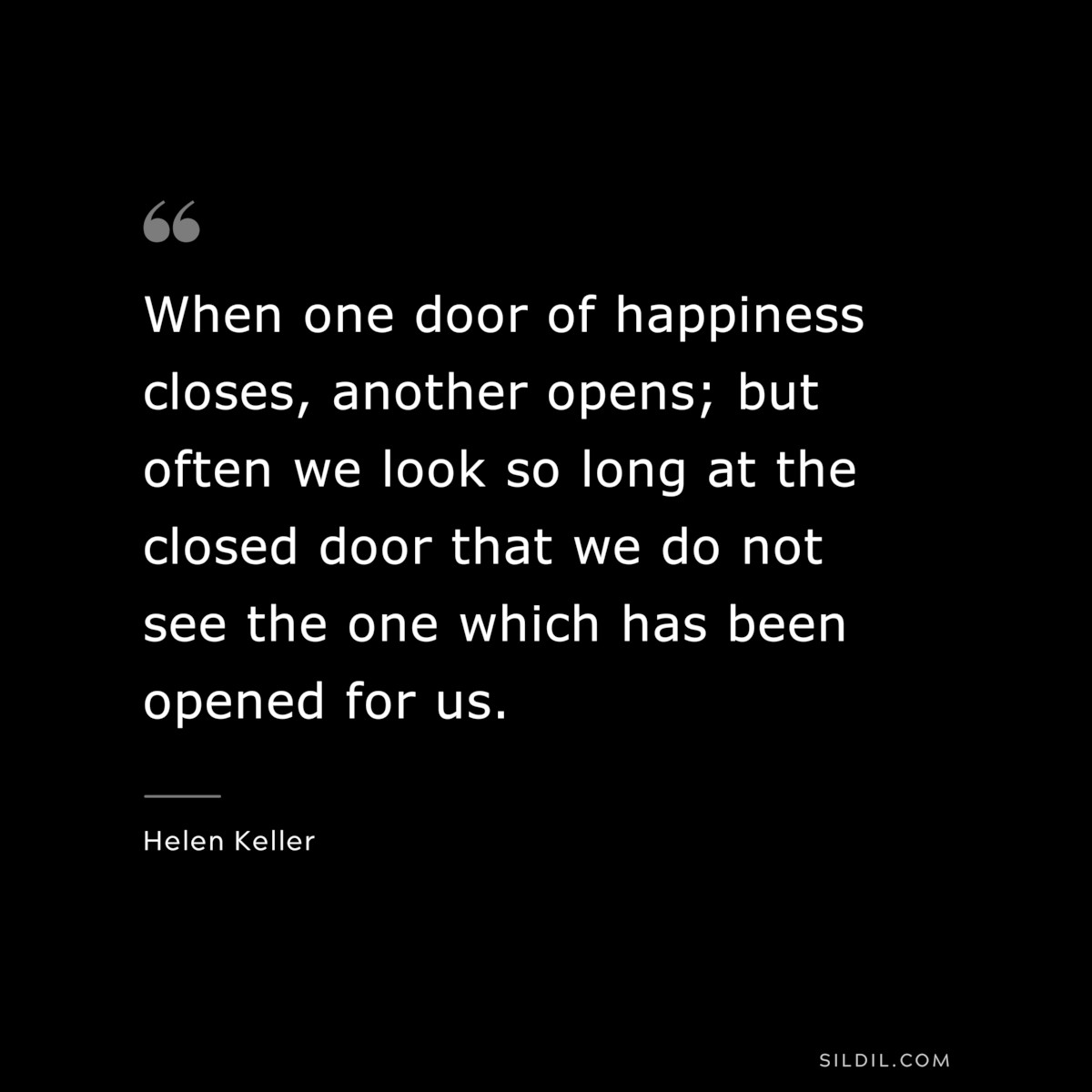 When one door of happiness closes, another opens; but often we look so long at the closed door that we do not see the one which has been opened for us. ― Helen Keller