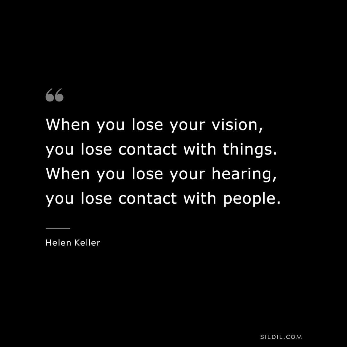 When you lose your vision, you lose contact with things. When you lose your hearing, you lose contact with people. ― Helen Keller