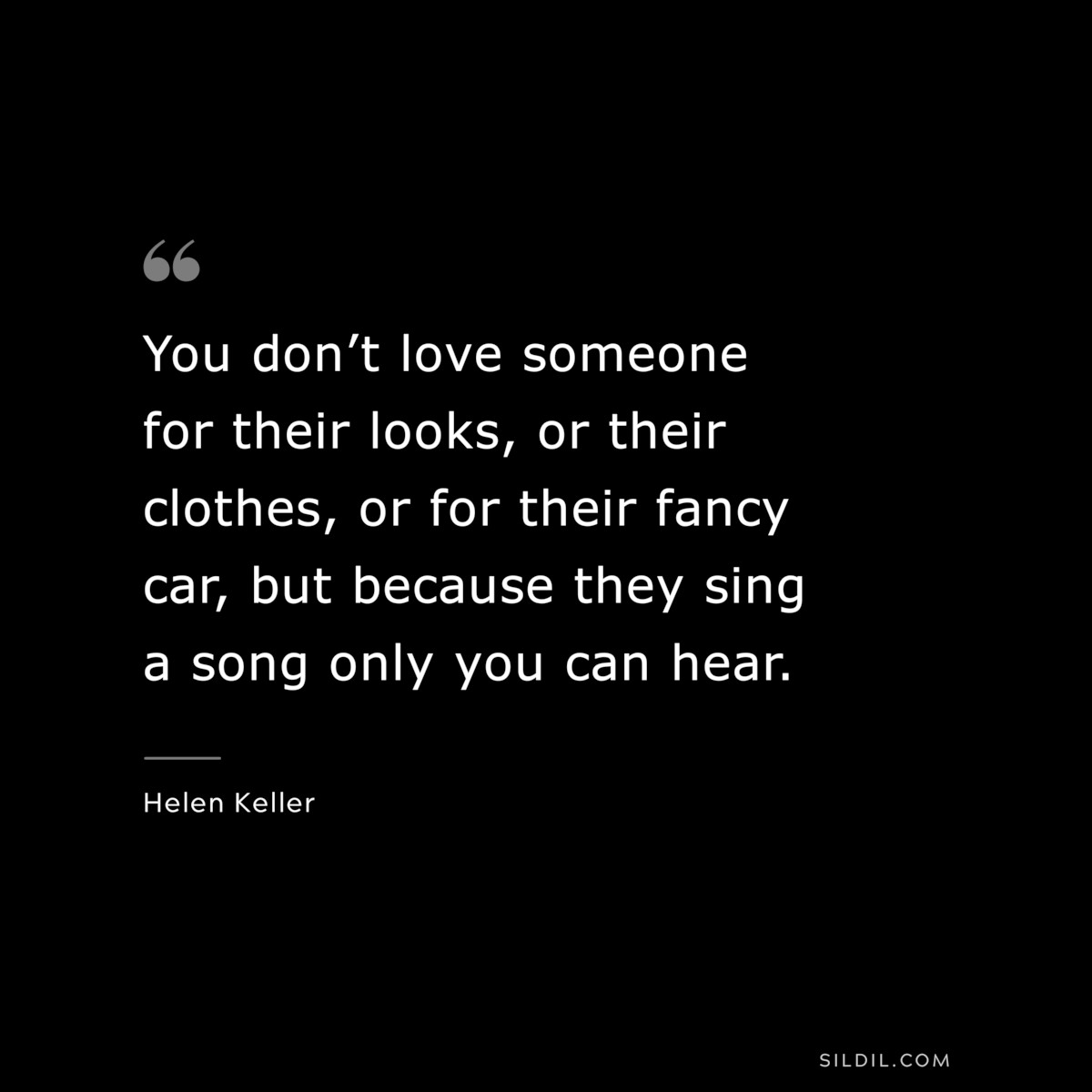 You don’t love someone for their looks, or their clothes, or for their fancy car, but because they sing a song only you can hear. ― Helen Keller