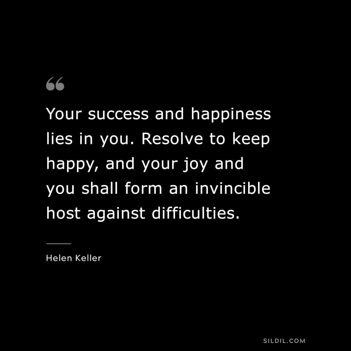 Your success and happiness lies in you. Resolve to keep happy, and your joy and you shall form an invincible host against difficulties. ― Helen Keller