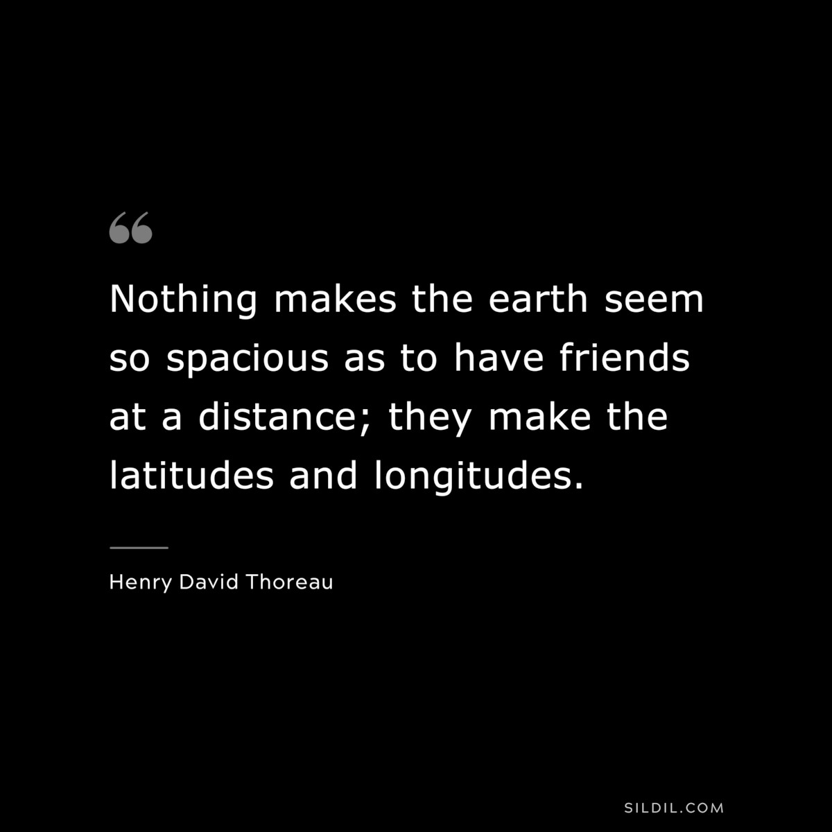 Nothing makes the earth seem so spacious as to have friends at a distance; they make the latitudes and longitudes. — Henry David Thoreau