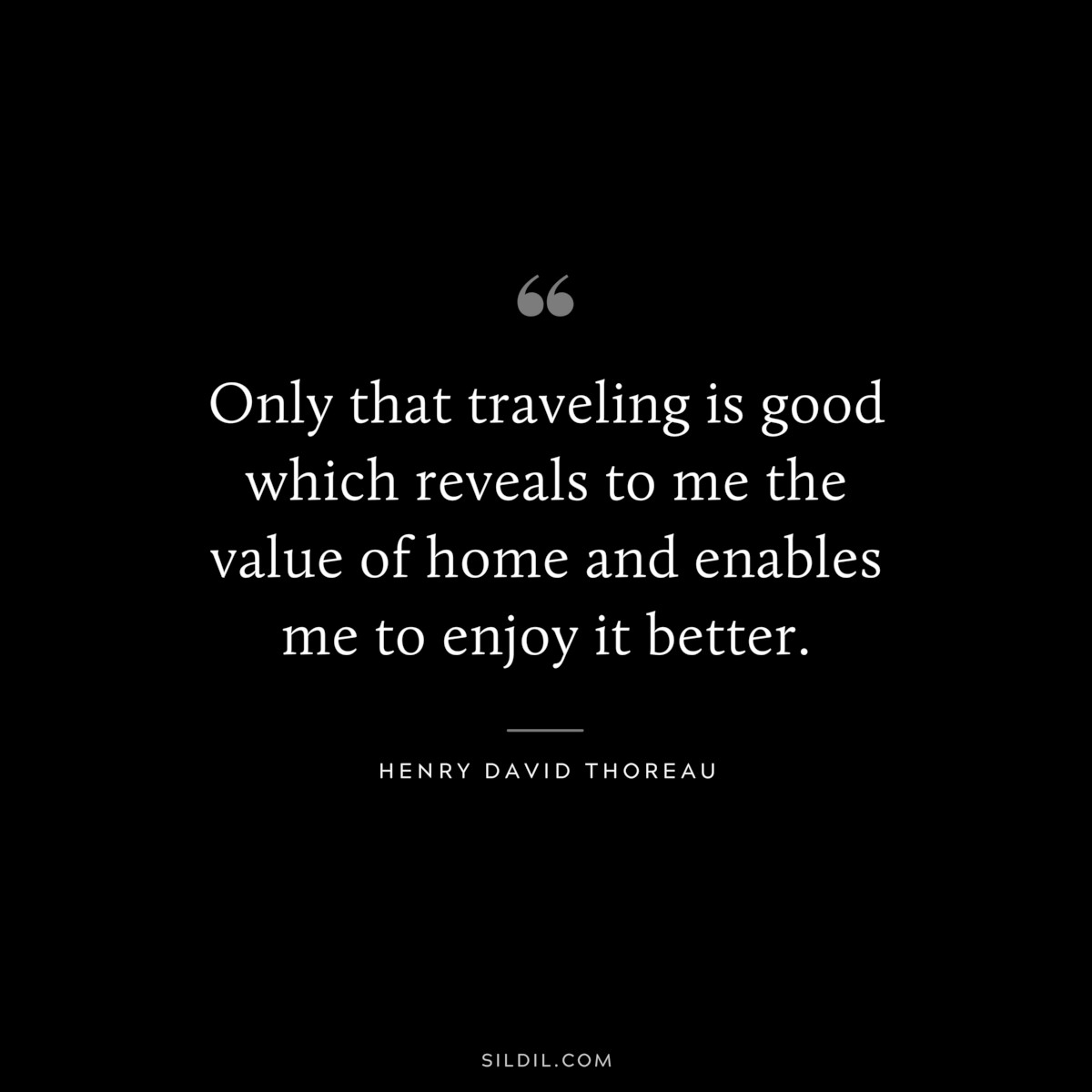 Only that traveling is good which reveals to me the value of home and enables me to enjoy it better. — Henry David Thoreau