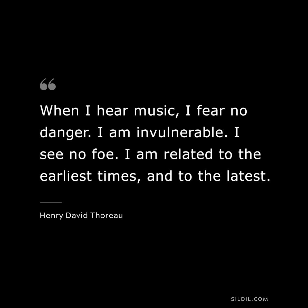 When I hear music, I fear no danger. I am invulnerable. I see no foe. I am related to the earliest times, and to the latest. — Henry David Thoreau