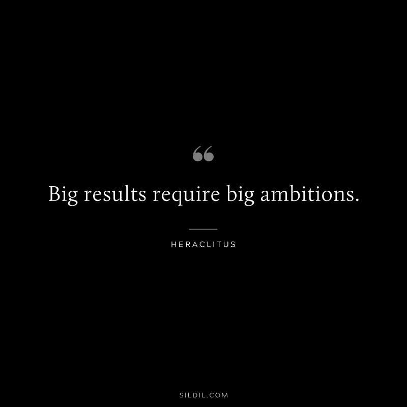 Big results require big ambitions. ― Heraclitus