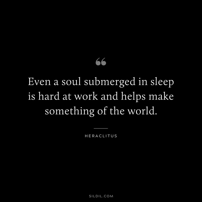 Even a soul submerged in sleep is hard at work and helps make something of the world. ― Heraclitus