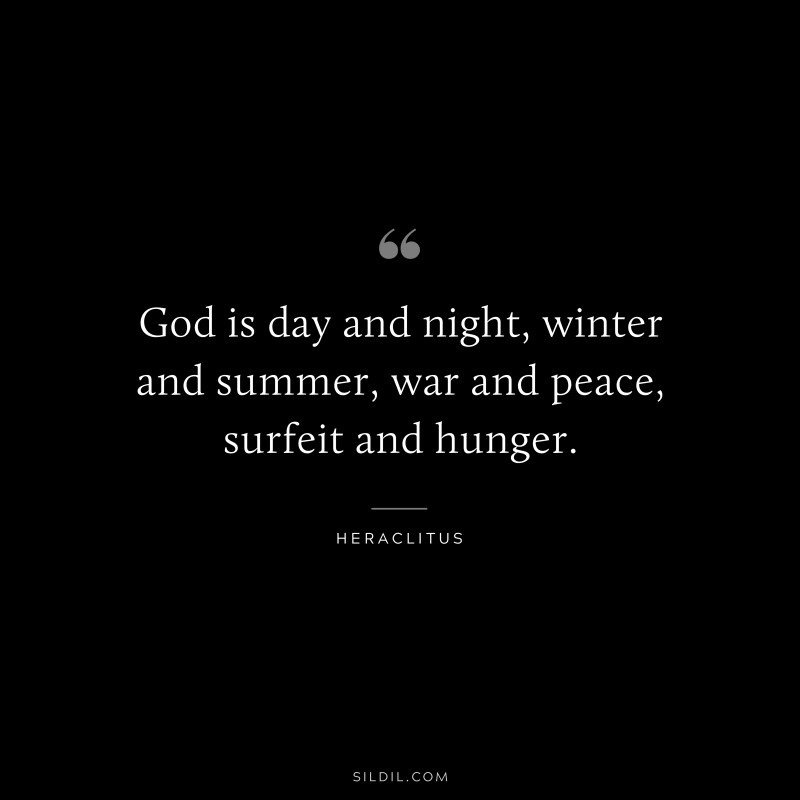 God is day and night, winter and summer, war and peace, surfeit and hunger. ― Heraclitus