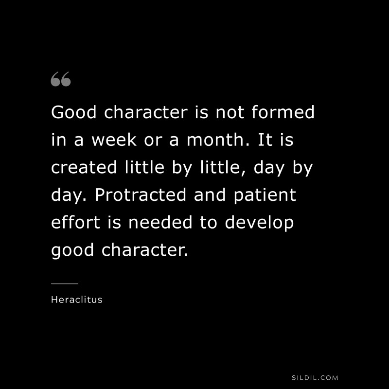 Good character is not formed in a week or a month. It is created little by little, day by day. Protracted and patient effort is needed to develop good character. ― Heraclitus
