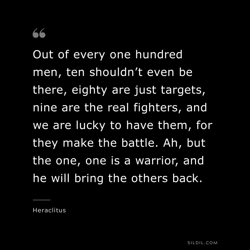 Out of every one hundred men, ten shouldn’t even be there, eighty are just targets, nine are the real fighters, and we are lucky to have them, for they make the battle. Ah, but the one, one is a warrior, and he will bring the others back. ― Heraclitus