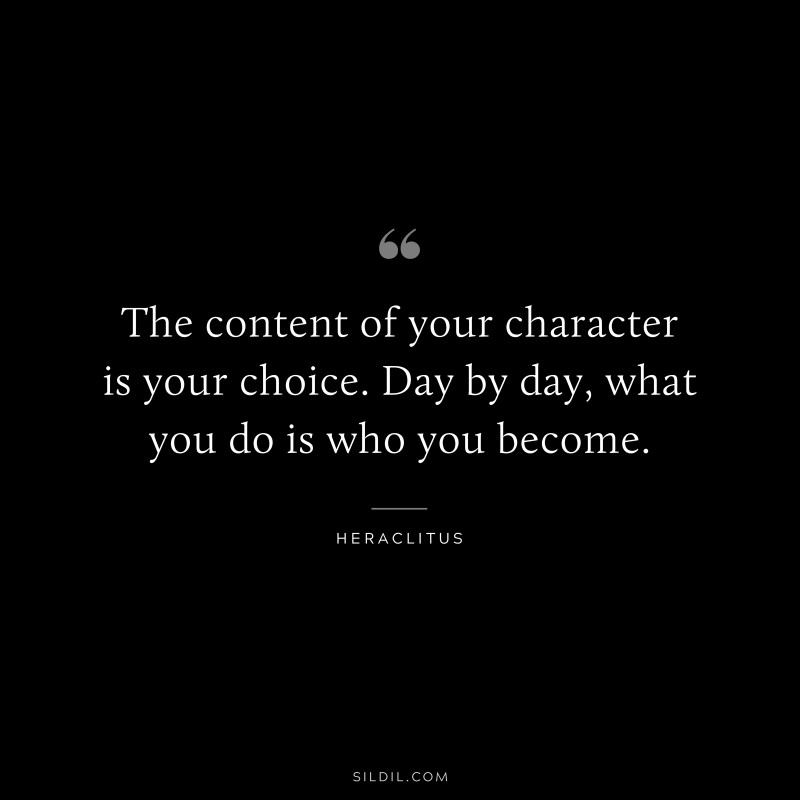 The content of your character is your choice. Day by day, what you do is who you become. ― Heraclitus