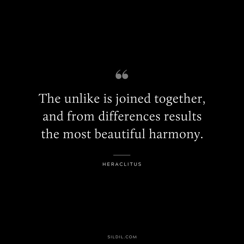 The unlike is joined together, and from differences results the most beautiful harmony. ― Heraclitus